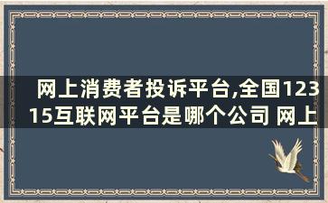 网上消费者投诉平台,全国12315互联网平台是哪个公司 网上消费者投诉平台,全国12315互联网平台是哪个部门